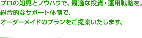 プロの知見とノウハウで、最適な投資・運用戦略を。総合的なサポート体制で、オーダーメイドのプランをご提案致します。