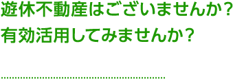 遊休不動産はございませんか？有効活用してみませんか？