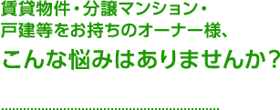 賃貸物件・分譲マンション・戸建等をお持ちのオーナー様、こんな悩みはありませんか？